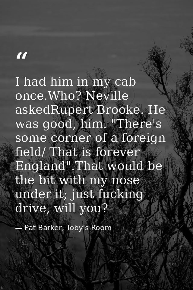 I had him in my cab once.Who? Neville askedRupert Brooke. He was good, him. "There's some corner of a foreign field/ Tha — Pat Barker, Toby's Room