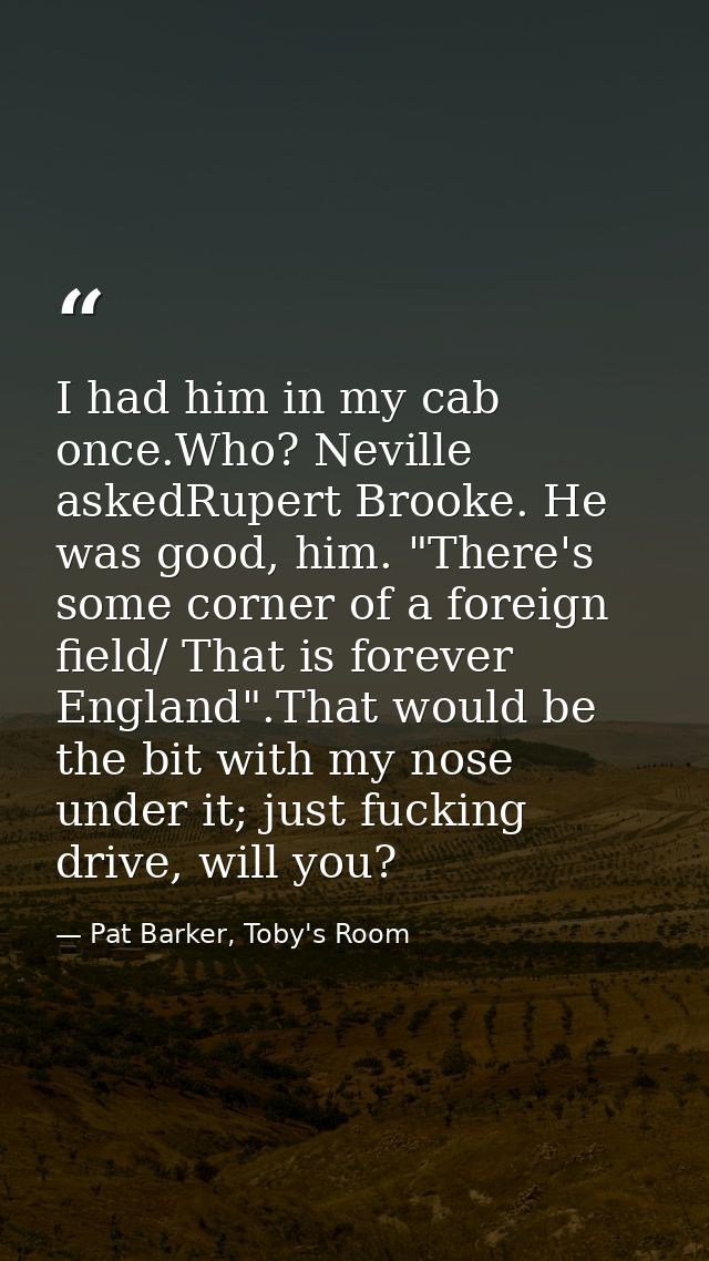 I had him in my cab once.Who? Neville askedRupert Brooke. He was good, him. "There's some corner of a foreign field/ Tha — Pat Barker, Toby's Room