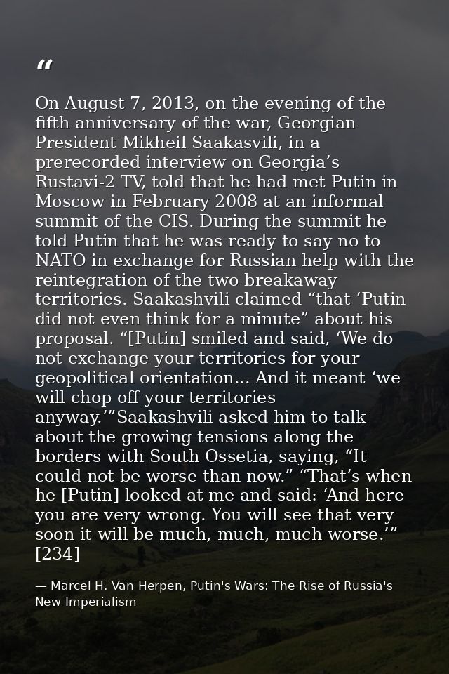 On August 7, 2013, on the evening of the fifth anniversary of the war, Georgian President Mikheil Saakasvili, in a prere — Marcel H. Van Herpen, Putin's Wars: The Rise of Russia's New Imperialism