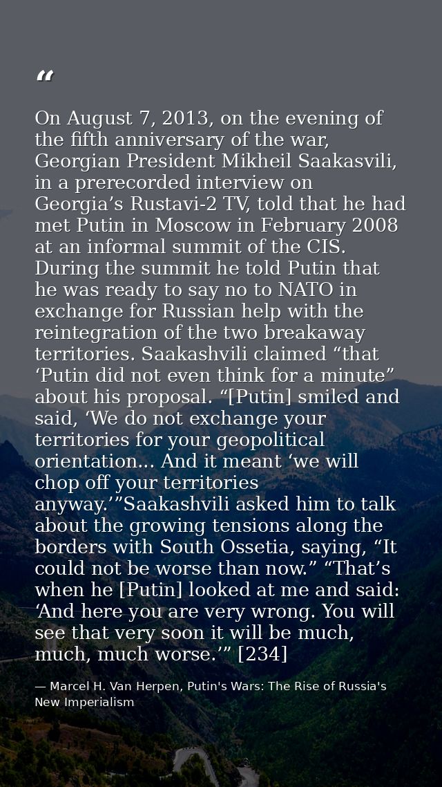On August 7, 2013, on the evening of the fifth anniversary of the war, Georgian President Mikheil Saakasvili, in a prere — Marcel H. Van Herpen, Putin's Wars: The Rise of Russia's New Imperialism