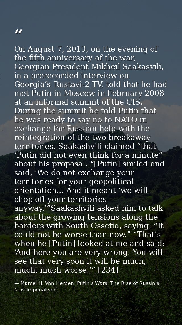 On August 7, 2013, on the evening of the fifth anniversary of the war, Georgian President Mikheil Saakasvili, in a prere — Marcel H. Van Herpen, Putin's Wars: The Rise of Russia's New Imperialism