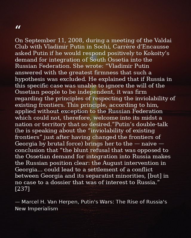 On September 11, 2008, during a meeting of the Valdai Club with Vladimir Putin in Sochi, Carrère d’Encausse asked Putin  — Marcel H. Van Herpen, Putin's Wars: The Rise of Russia's New Imperialism