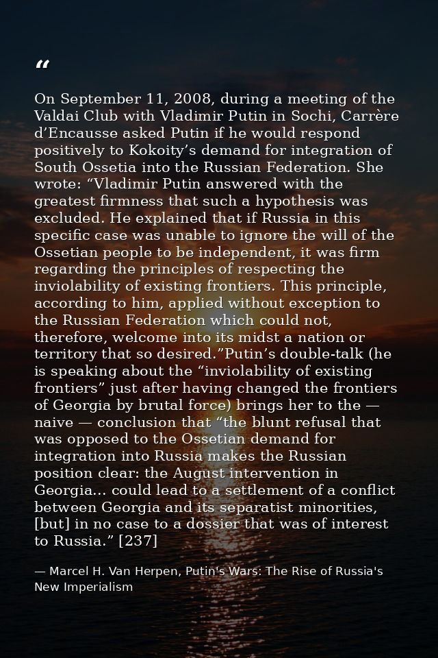 On September 11, 2008, during a meeting of the Valdai Club with Vladimir Putin in Sochi, Carrère d’Encausse asked Putin  — Marcel H. Van Herpen, Putin's Wars: The Rise of Russia's New Imperialism