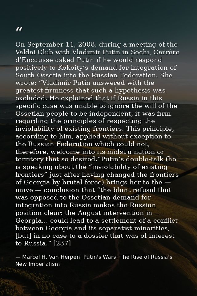 On September 11, 2008, during a meeting of the Valdai Club with Vladimir Putin in Sochi, Carrère d’Encausse asked Putin  — Marcel H. Van Herpen, Putin's Wars: The Rise of Russia's New Imperialism