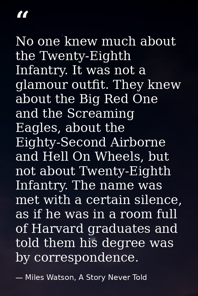 No one knew much about the Twenty-Eighth Infantry. It was not a glamour outfit. They knew about the Big Red One and the  — Miles Watson, A Story Never Told
