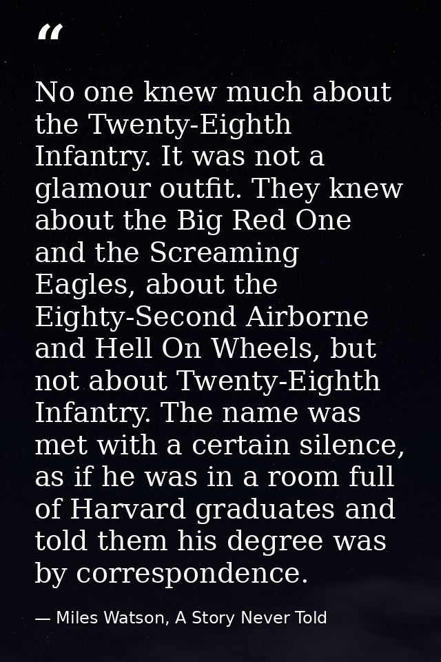 No one knew much about the Twenty-Eighth Infantry. It was not a glamour outfit. They knew about the Big Red One and the  — Miles Watson, A Story Never Told