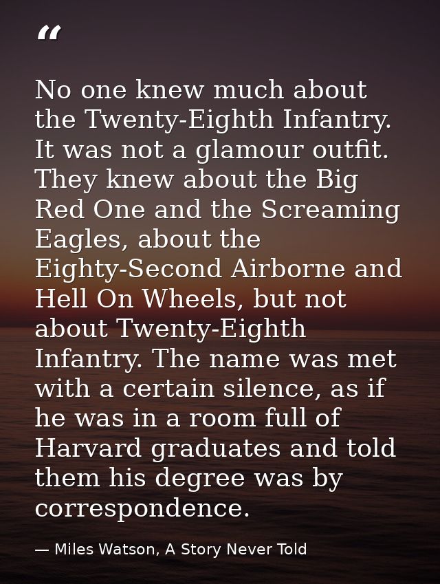 No one knew much about the Twenty-Eighth Infantry. It was not a glamour outfit. They knew about the Big Red One and the  — Miles Watson, A Story Never Told