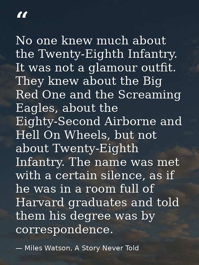 No one knew much about the Twenty-Eighth Infantry. It was not a glamour outfit. They knew about the Big Red One and the  — Miles Watson, A Story Never Told