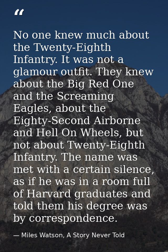 No one knew much about the Twenty-Eighth Infantry. It was not a glamour outfit. They knew about the Big Red One and the  — Miles Watson, A Story Never Told