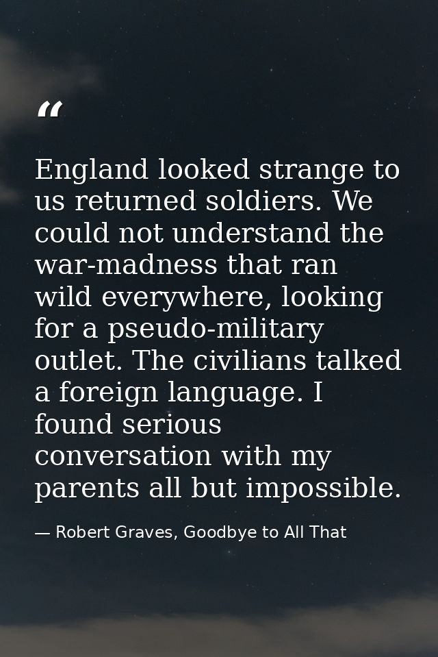 England looked strange to us returned soldiers. We could not understand the war-madness that ran wild everywhere, lookin — Robert Graves, Goodbye to All That