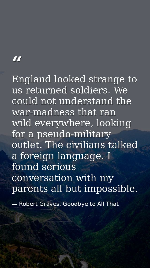 England looked strange to us returned soldiers. We could not understand the war-madness that ran wild everywhere, lookin — Robert Graves, Goodbye to All That