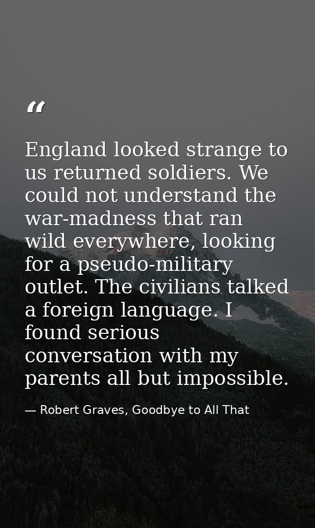 England looked strange to us returned soldiers. We could not understand the war-madness that ran wild everywhere, lookin — Robert Graves, Goodbye to All That