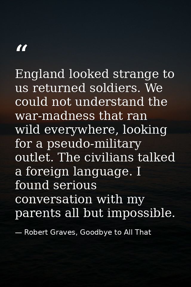 England looked strange to us returned soldiers. We could not understand the war-madness that ran wild everywhere, lookin — Robert Graves, Goodbye to All That