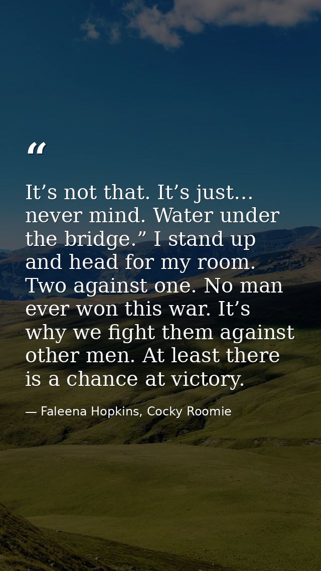 It’s not that. It’s just… never mind. Water under the bridge.” I stand up and head for my room. Two against one. No man  — Faleena Hopkins, Cocky Roomie