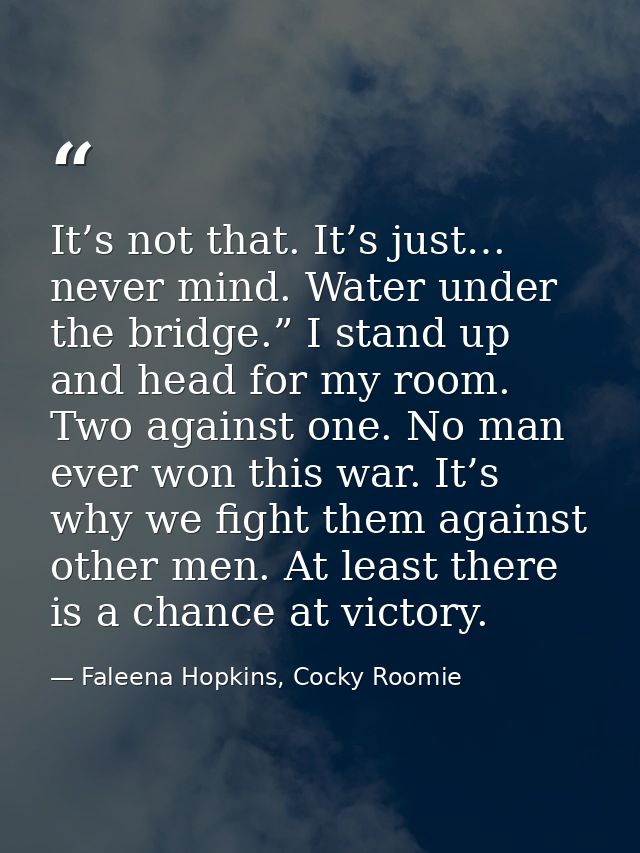 It’s not that. It’s just… never mind. Water under the bridge.” I stand up and head for my room. Two against one. No man  — Faleena Hopkins, Cocky Roomie