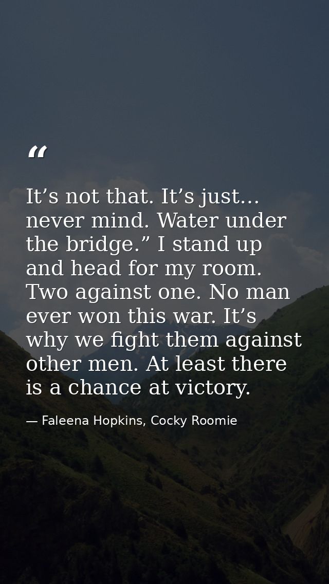 It’s not that. It’s just… never mind. Water under the bridge.” I stand up and head for my room. Two against one. No man  — Faleena Hopkins, Cocky Roomie
