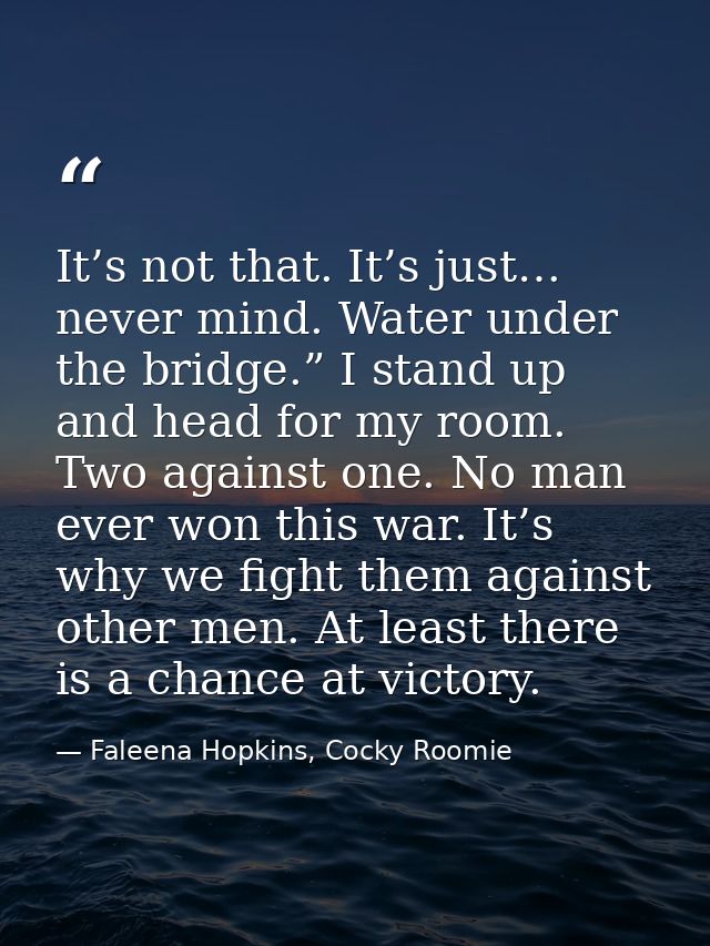 It’s not that. It’s just… never mind. Water under the bridge.” I stand up and head for my room. Two against one. No man  — Faleena Hopkins, Cocky Roomie