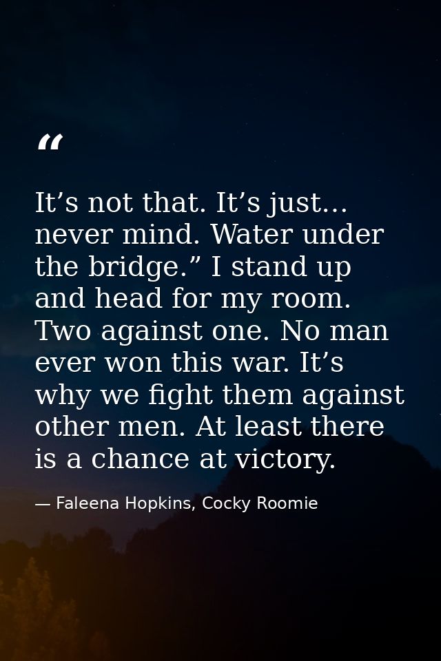 It’s not that. It’s just… never mind. Water under the bridge.” I stand up and head for my room. Two against one. No man  — Faleena Hopkins, Cocky Roomie