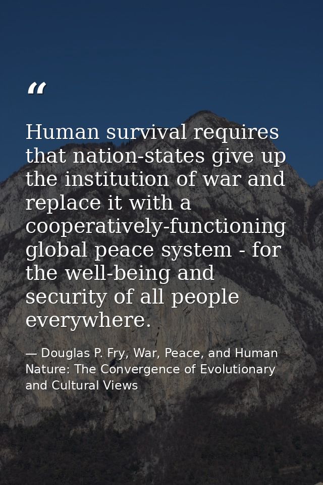 Human survival requires that nation-states give up the institution of war and replace it with a cooperatively-functionin — Douglas P. Fry, War, Peace, and Human Nature: The Convergence of Evolutionary and Cultural Views