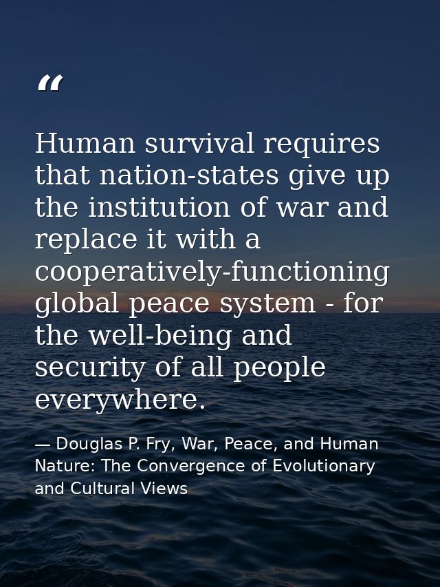 Human survival requires that nation-states give up the institution of war and replace it with a cooperatively-functionin — Douglas P. Fry, War, Peace, and Human Nature: The Convergence of Evolutionary and Cultural Views