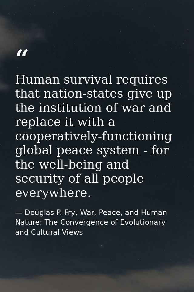 Human survival requires that nation-states give up the institution of war and replace it with a cooperatively-functionin — Douglas P. Fry, War, Peace, and Human Nature: The Convergence of Evolutionary and Cultural Views