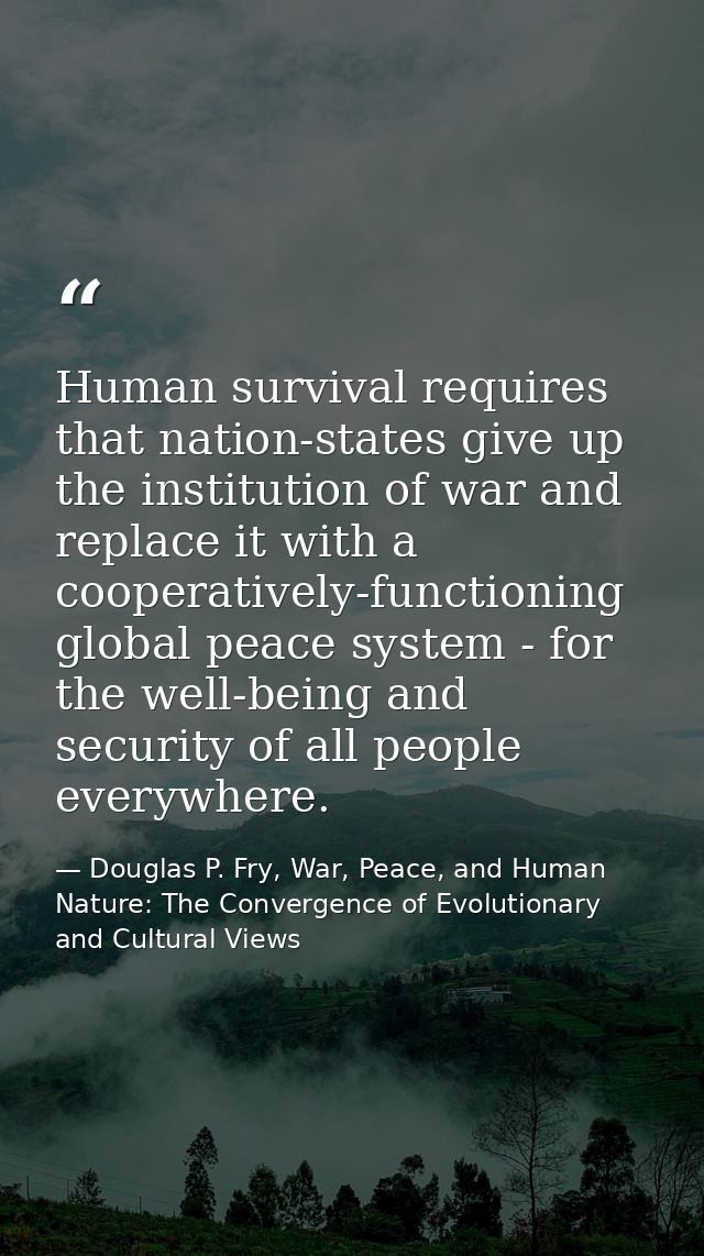 Human survival requires that nation-states give up the institution of war and replace it with a cooperatively-functionin — Douglas P. Fry, War, Peace, and Human Nature: The Convergence of Evolutionary and Cultural Views