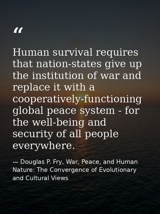 Human survival requires that nation-states give up the institution of war and replace it with a cooperatively-functionin — Douglas P. Fry, War, Peace, and Human Nature: The Convergence of Evolutionary and Cultural Views