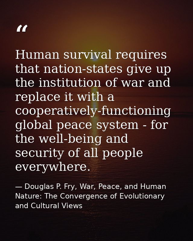 Human survival requires that nation-states give up the institution of war and replace it with a cooperatively-functionin — Douglas P. Fry, War, Peace, and Human Nature: The Convergence of Evolutionary and Cultural Views