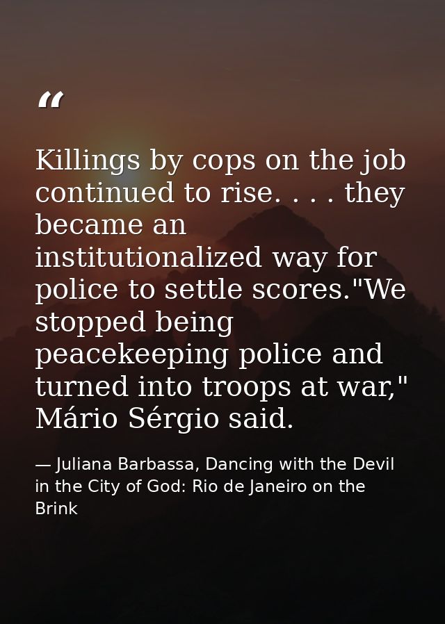 Killings by cops on the job continued to rise. . . . they became an institutionalized way for police to settle scores."W — Juliana Barbassa, Dancing with the Devil in the City of God: Rio de Janeiro on the Brink