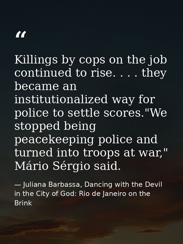 Killings by cops on the job continued to rise. . . . they became an institutionalized way for police to settle scores."W — Juliana Barbassa, Dancing with the Devil in the City of God: Rio de Janeiro on the Brink