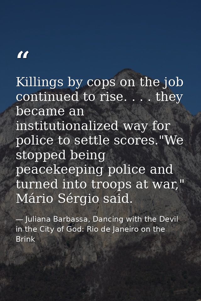Killings by cops on the job continued to rise. . . . they became an institutionalized way for police to settle scores."W — Juliana Barbassa, Dancing with the Devil in the City of God: Rio de Janeiro on the Brink
