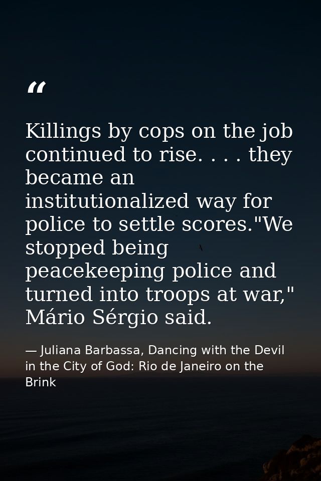 Killings by cops on the job continued to rise. . . . they became an institutionalized way for police to settle scores."W — Juliana Barbassa, Dancing with the Devil in the City of God: Rio de Janeiro on the Brink