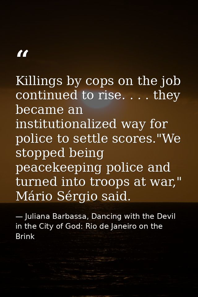 Killings by cops on the job continued to rise. . . . they became an institutionalized way for police to settle scores."W — Juliana Barbassa, Dancing with the Devil in the City of God: Rio de Janeiro on the Brink