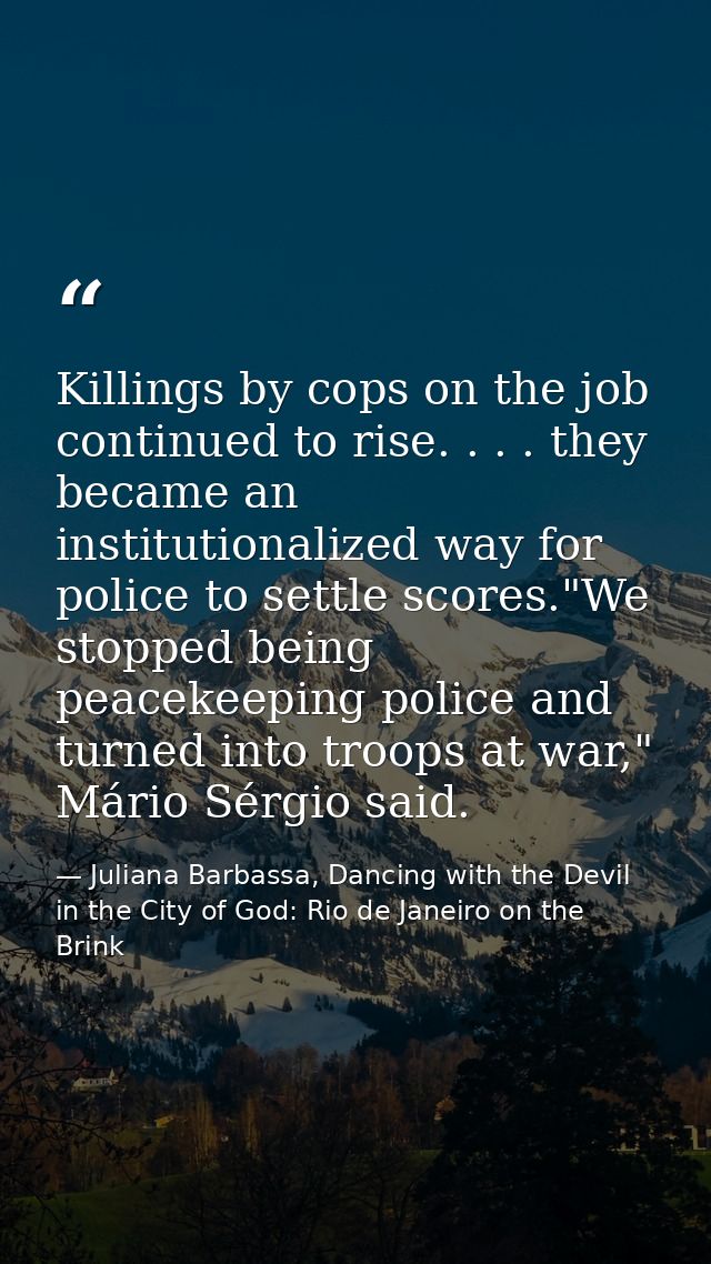 Killings by cops on the job continued to rise. . . . they became an institutionalized way for police to settle scores."W — Juliana Barbassa, Dancing with the Devil in the City of God: Rio de Janeiro on the Brink