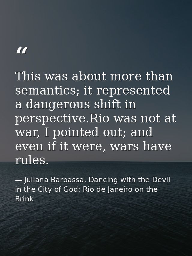 This was about more than semantics; it represented a dangerous shift in perspective.Rio was not at war, I pointed out; a — Juliana Barbassa, Dancing with the Devil in the City of God: Rio de Janeiro on the Brink