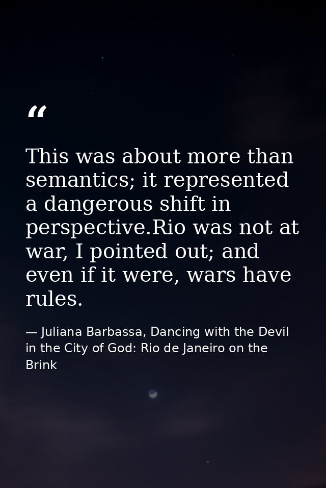 This was about more than semantics; it represented a dangerous shift in perspective.Rio was not at war, I pointed out; a — Juliana Barbassa, Dancing with the Devil in the City of God: Rio de Janeiro on the Brink