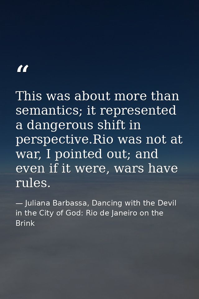 This was about more than semantics; it represented a dangerous shift in perspective.Rio was not at war, I pointed out; a — Juliana Barbassa, Dancing with the Devil in the City of God: Rio de Janeiro on the Brink