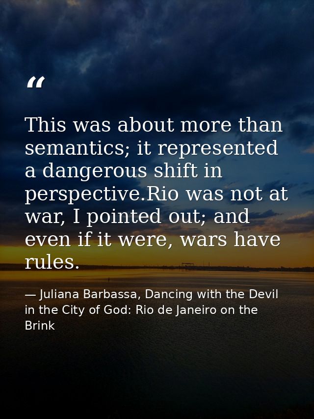 This was about more than semantics; it represented a dangerous shift in perspective.Rio was not at war, I pointed out; a — Juliana Barbassa, Dancing with the Devil in the City of God: Rio de Janeiro on the Brink