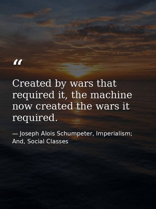Created by wars that required it, the machine now created the wars it required. — Joseph Alois Schumpeter, Imperialism; And, Social Classes