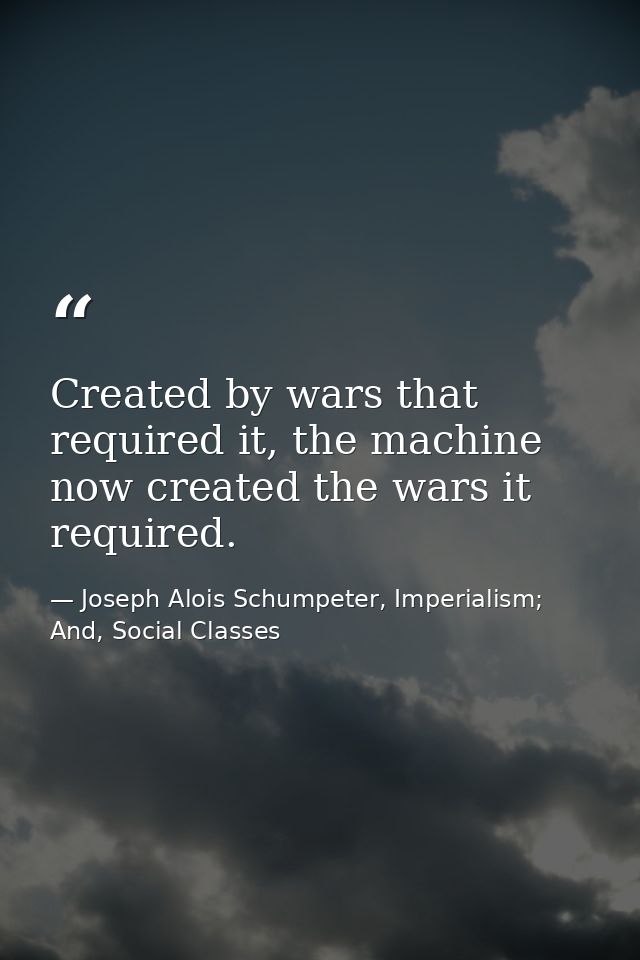 Created by wars that required it, the machine now created the wars it required. — Joseph Alois Schumpeter, Imperialism; And, Social Classes