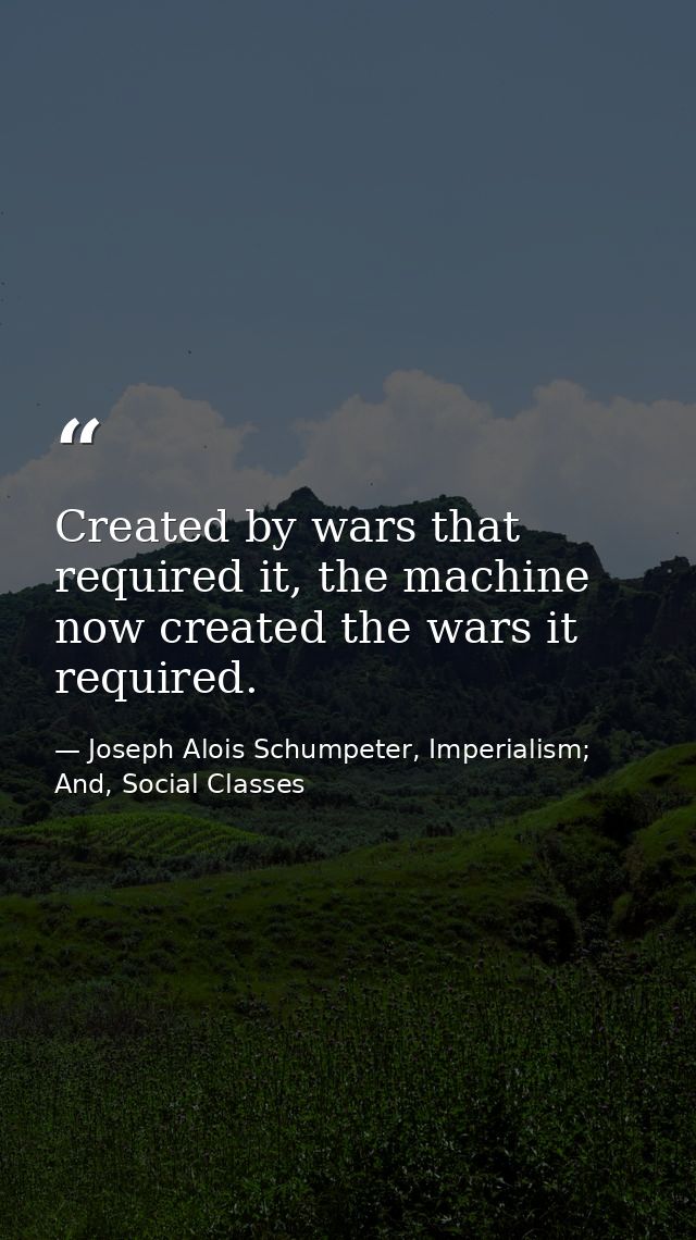 Created by wars that required it, the machine now created the wars it required. — Joseph Alois Schumpeter, Imperialism; And, Social Classes