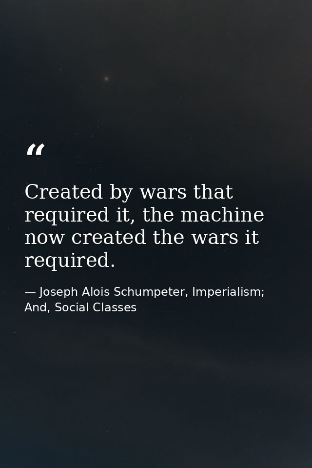 Created by wars that required it, the machine now created the wars it required. — Joseph Alois Schumpeter, Imperialism; And, Social Classes