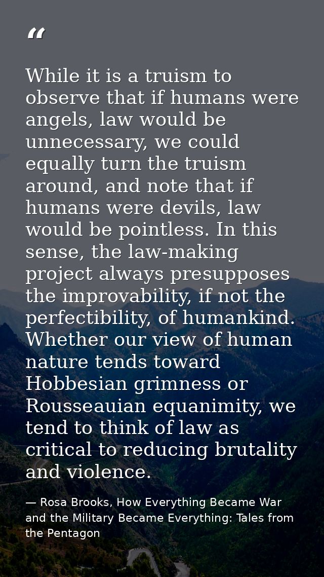 While it is a truism to observe that if humans were angels, law would be unnecessary, we could equally turn the truism a — Rosa Brooks, How Everything Became War and the Military Became Everything: Tales from the Pentagon