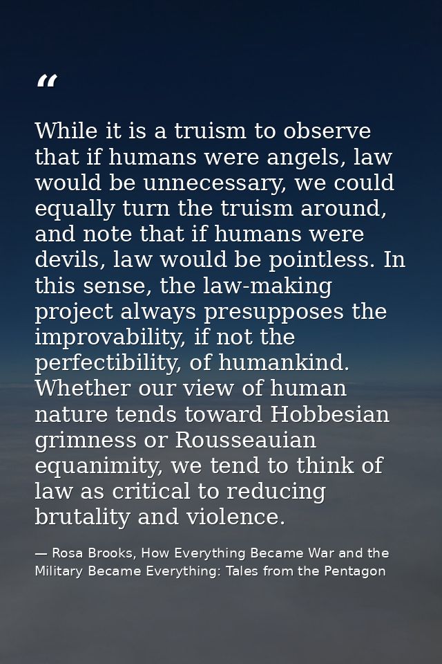 While it is a truism to observe that if humans were angels, law would be unnecessary, we could equally turn the truism a — Rosa Brooks, How Everything Became War and the Military Became Everything: Tales from the Pentagon