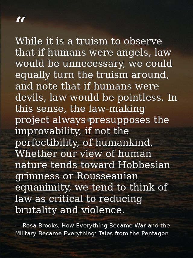 While it is a truism to observe that if humans were angels, law would be unnecessary, we could equally turn the truism a — Rosa Brooks, How Everything Became War and the Military Became Everything: Tales from the Pentagon
