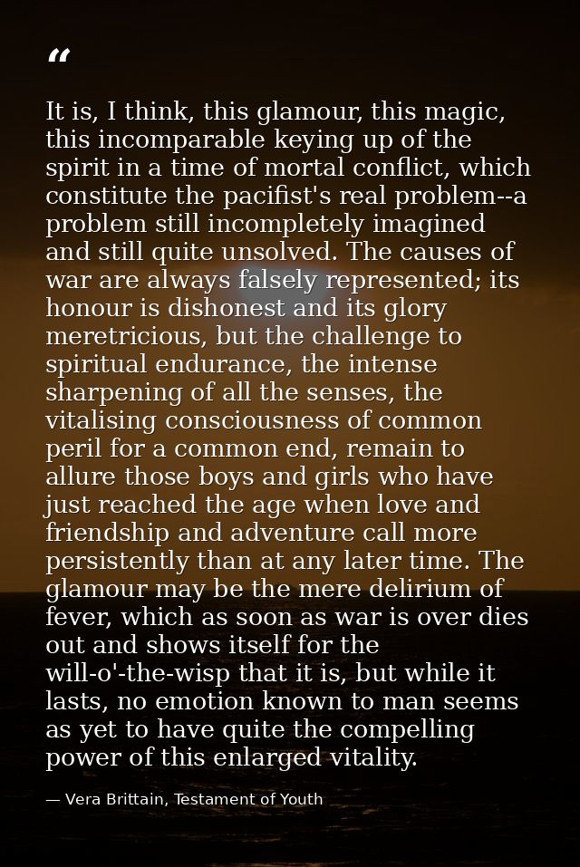 It is, I think, this glamour, this magic, this incomparable keying up of the spirit in a time of mortal conflict, which  — Vera Brittain, Testament of Youth