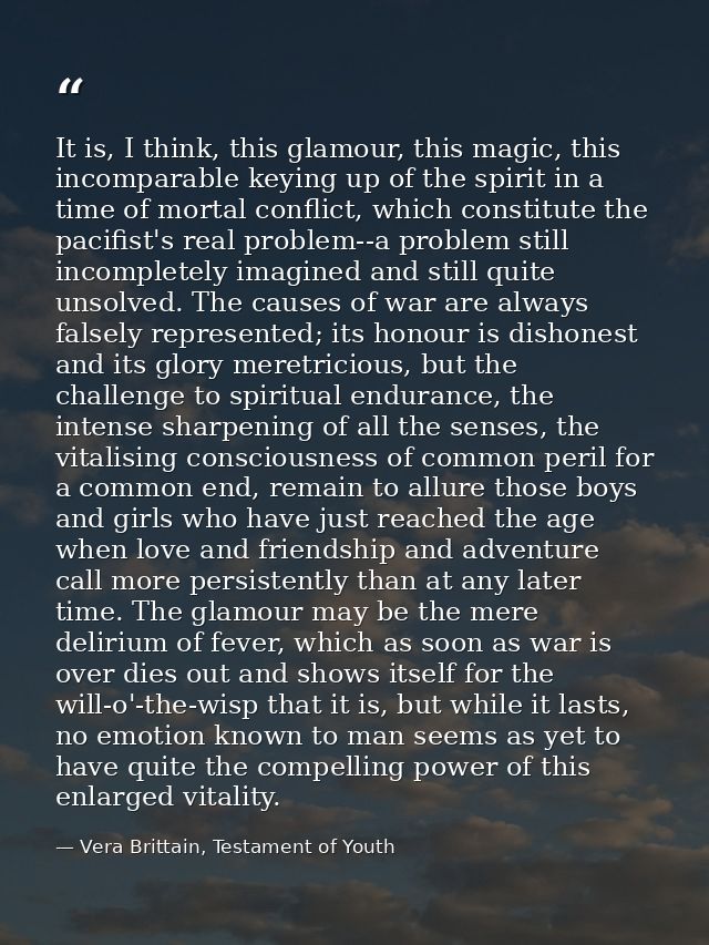 It is, I think, this glamour, this magic, this incomparable keying up of the spirit in a time of mortal conflict, which  — Vera Brittain, Testament of Youth
