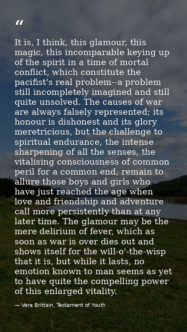 It is, I think, this glamour, this magic, this incomparable keying up of the spirit in a time of mortal conflict, which  — Vera Brittain, Testament of Youth