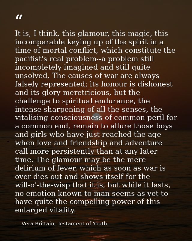 It is, I think, this glamour, this magic, this incomparable keying up of the spirit in a time of mortal conflict, which  — Vera Brittain, Testament of Youth