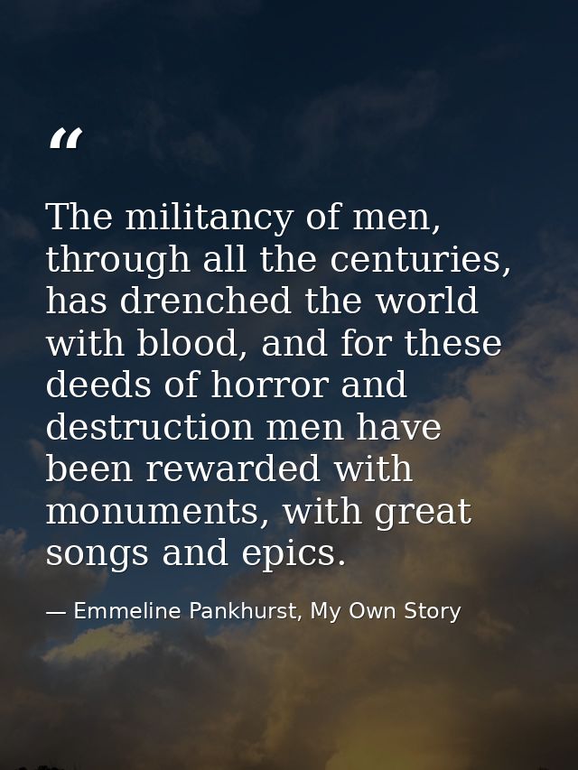The militancy of men, through all the centuries, has drenched the world with blood, and for these deeds of horror and de — Emmeline Pankhurst, My Own Story